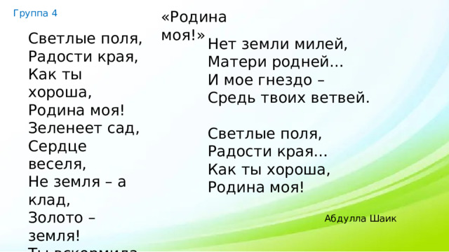 Группа 4 «Родина моя!» Светлые поля, Радости края, Как ты хороша, Родина моя! Зеленеет сад, Сердце веселя, Не земля – а клад, Золото – земля! Ты вскормила нас, Окрылила нас, Силой молодой Напоила нас. Нет земли милей, Матери родней… И мое гнездо – Средь твоих ветвей. Светлые поля, Радости края… Как ты хороша, Родина моя! Абдулла Шаик 