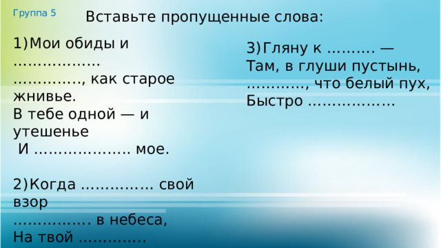 Группа 5 Вставьте пропущенные слова: 1)  Мои обиды и ……………… ………… .., как старое жнивье. В тебе одной — и утешенье  И ……………….. мое. 2)  Когда …………… свой взор …………… . в небеса, На твой ………….. простор, На тёмные леса. 3)  Гляну к ………. — Там, в глуши пустынь, ………… , что белый пух, Быстро ……………… 