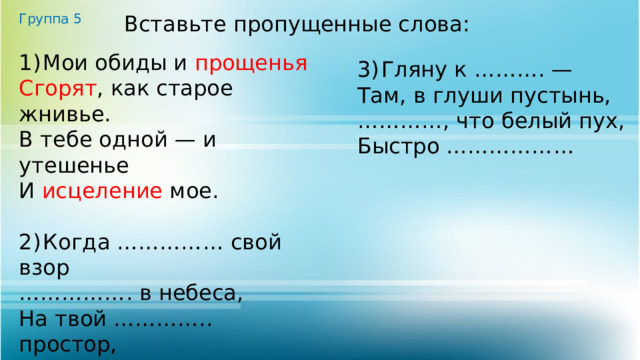 Группа 5 Вставьте пропущенные слова: 1)  Мои обиды и прощенья  Сгорят , как старое жнивье. В тебе одной — и утешенье И исцеление мое. 2)  Когда …………… свой взор …………… . в небеса, На твой ………….. простор, На тёмные леса. 3)  Гляну к ………. — Там, в глуши пустынь, ………… , что белый пух, Быстро ……………… 