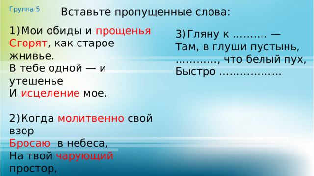 Группа 5 Вставьте пропущенные слова: 1)  Мои обиды и прощенья  Сгорят , как старое жнивье. В тебе одной — и утешенье И исцеление мое. 2)  Когда молитвенно свой взор Бросаю в небеса, На твой чарующий простор, На тёмные леса. 3)  Гляну к ………. — Там, в глуши пустынь, ………… , что белый пух, Быстро ……………… 
