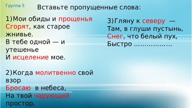 Группа 5 Вставьте пропущенные слова: 1)  Мои обиды и прощенья  Сгорят , как старое жнивье. В тебе одной — и утешенье И исцеление мое. 2)  Когда молитвенно свой взор Бросаю в небеса, На твой чарующий простор, На тёмные леса. 3)  Гляну к северу — Там, в глуши пустынь, Снег , что белый пух, Быстро ……………… 