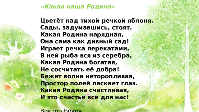 «Какая наша Родина» Цветёт над тихой речкой яблоня. Сады, задумавшись, стоят. Какая Родина нарядная, Она сама как дивный сад! Играет речка перекатами, В ней рыба вся из серебра, Какая Родина богатая, Не сосчитать её добра! Бежит волна неторопливая, Простор полей ласкает глаз. Какая Родина счастливая, И это счастье всё для нас!  Виктор Боков 