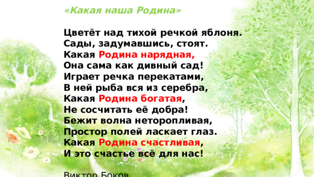 «Какая наша Родина» Цветёт над тихой речкой яблоня. Сады, задумавшись, стоят. Какая Родина нарядная, Она сама как дивный сад! Играет речка перекатами, В ней рыба вся из серебра, Какая Родина богатая , Не сосчитать её добра! Бежит волна неторопливая, Простор полей ласкает глаз. Какая Родина счастливая , И это счастье всё для нас!  Виктор Боков 