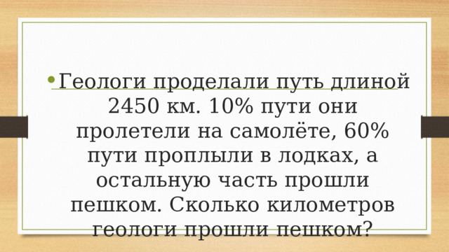 Геологи проделали путь длиной 2450 км. 10% пути они пролетели на самолёте, 60% пути проплыли в лодках, а остальную часть прошли пешком. Сколько километров геологи прошли пешком? 
