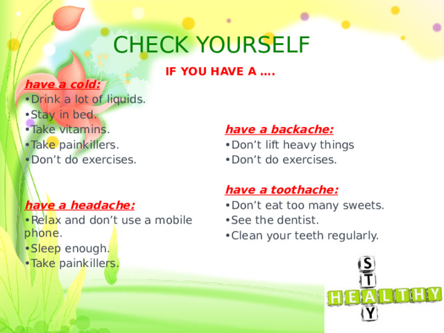 CHECK YOURSELF IF YOU HAVE A …. have a cold: Drink a lot of liquids. Stay in bed. Take vitamins. Take painkillers. Don’t do exercises. have a backache: have a headache: Relax and don’t use a mobile phone. Sleep enough. Take painkillers. Don’t lift heavy things Don’t do exercises. have a toothache: Don’t eat too many sweets. See the dentist. Clean your teeth regularly. 