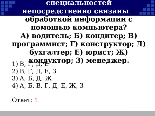 в)  Какие из перечисленных специальностей непосредственно связаны с обработкой информации с помощью компьютера?  А) водитель; Б) кондитер; В) программист; Г) конструктор; Д) бухгалтер; Е) юрист; Ж) кондуктор; 3) менеджер. 1)  В, Г, Д, Е 2)  В, Г, Д, Е, 3 3)  А, Б, Д, Ж 4)  А, Б, В, Г, Д, Е, Ж, 3 Ответ: 1  