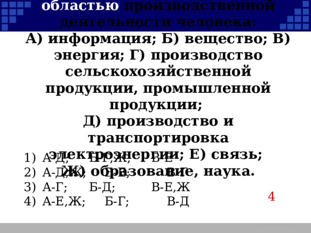 Д) Сопоставьте каждое из абстрактных понятий науки с областью производственной деятельности человека:  А) информация; Б) вещество; В) энергия; Г) производство сельскохозяйственной продукции, промышленной продукции;  Д) производство и транспортировка электроэнергии; Е) связь;  Ж) образование, наука. 1)  А-Д;   Б-Г,Ж;   В-Е 2)  А-Д,Ж;   Б-Е;    В-Г 3)  А-Г;   Б-Д;    В-Е,Ж 4)  А-Е,Ж;   Б-Г;    В-Д 4  