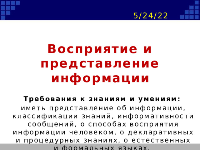 Восприятие и представление информации Требования к знаниям и умениям: иметь представление об информации, классификации знаний, информативности сообщений, о способах восприятия информации человеком, о декларативных и процедурных знаниях, о естественных и формальных языках. 