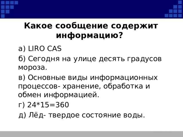 Какое сообщение содержит информацию? а) LIRO CAS б) Сегодня на улице десять градусов мороза. в) Основные виды информационных процессов- хранение, обработка и обмен информацией. г) 24*15=360 д) Лёд- твердое состояние воды. 