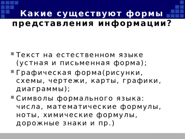 Какие существуют формы представления информации? Текст на естественном языке (устная и письменная форма); Графическая форма(рисунки, схемы, чертежи, карты, графики, диаграммы); Символы формального языка: числа, математические формулы, ноты, химические формулы, дорожные знаки и пр.) 