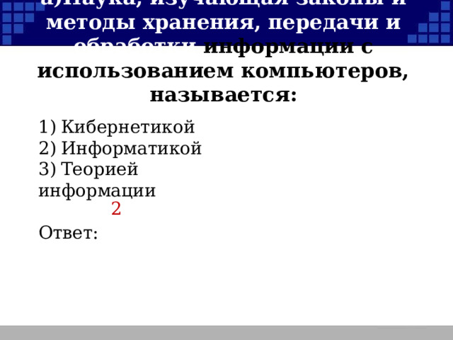 а)  Наука, изучающая законы и методы хранения, передачи и обработки информации с использованием компьютеров, называется: 1)  Кибернетикой 2)  Информатикой 3)  Теорией информации Ответ: 2  