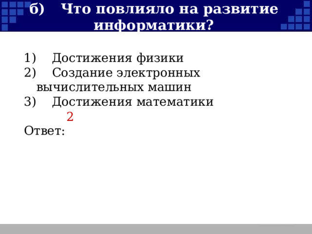 б)  Что повлияло на развитие информатики? 1)  Достижения физики 2)  Создание электронных вычислительных машин 3)  Достижения математики Ответ: 2  