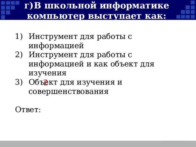 г)  В школьной информатике компьютер выступает как: 1)  Инструмент для работы с информацией 2)  Инструмент для работы с информацией и как объект для изучения 3)  Объект для изучения и совершенствования Ответ: 2  