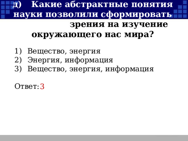 д)  Какие абстрактные понятия науки позволили сформировать три точки зрения на изучение окружающего нас мира? 1)  Вещество, энергия 2)  Энергия, информация 3)  Вещество, энергия, информация Ответ: 3  