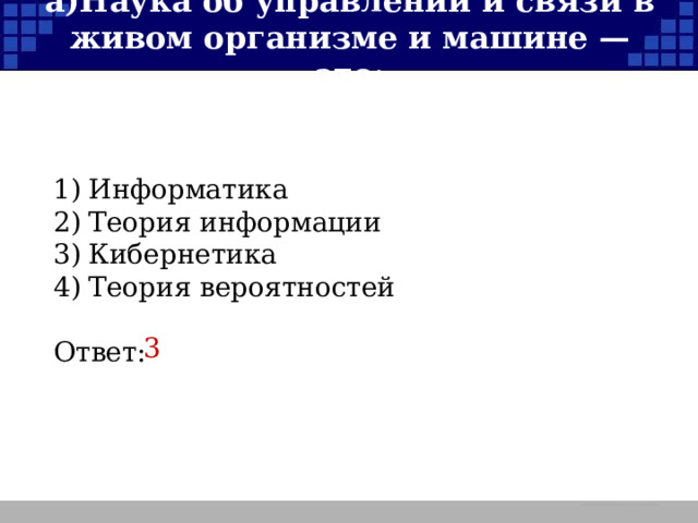 а)  Наука об управлении и связи в живом организме и машине — это: 1)  Информатика 2)  Теория информации 3)  Кибернетика 4)  Теория вероятностей Ответ: 3  
