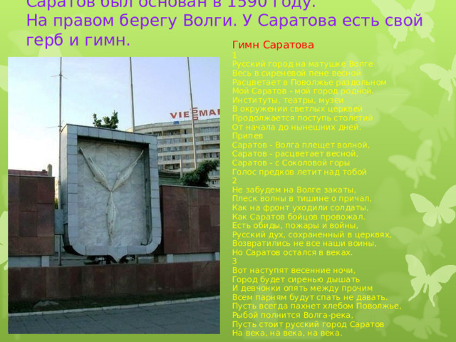 Саратов был основан в 1590 году.  На правом берегу Волги. У Саратова есть свой герб и гимн. Гимн Саратова 1 Русский город на матушке Волге Весь в сиреневой пене весной Расцветает в Поволжье раздольном Мой Саратов - мой город родной. Институты, театры, музеи В окружении светлых церквей Продолжается поступь столетий От начала до нынешних дней. Припев Саратов - Волга плещет волной, Саратов - расцветает весной, Саратов - с Соколовой горы Голос предков летит над тобой 2 Не забудем на Волге закаты, Плеск волны в тишине о причал, Как на фронт уходили солдаты, Как Саратов бойцов провожал. Есть обиды, пожары и войны, Русский дух, сохраненный в церквях, Возвратились не все наши воины, Но Саратов остался в веках. 3 Вот наступят весенние ночи, Город будет сиренью дышать И девчонки опять между прочим Всем парням будут спать не давать. Пусть всегда пахнет хлебом Поволжье, Рыбой полнится Волга-река, Пусть стоит русский город Саратов На века, на века, на века.  