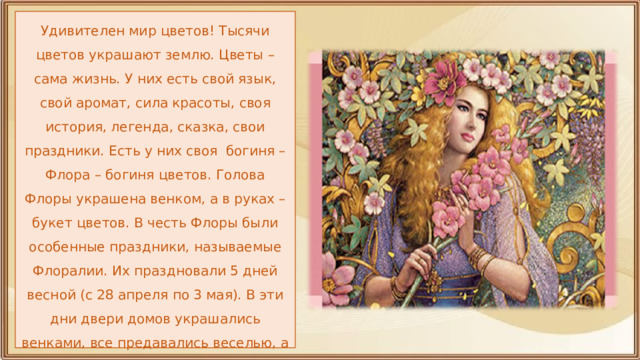 Удивителен мир цветов! Тысячи цветов украшают землю. Цветы – сама жизнь. У них есть свой язык, свой аромат, сила красоты, своя история, легенда, сказка, свои праздники. Есть у них своя богиня – Флора – богиня цветов. Голова Флоры украшена венком, а в руках – букет цветов. В честь Флоры были особенные праздники, называемые Флоралии. Их праздновали 5 дней весной (с 28 апреля по 3 мая). В эти дни двери домов украшались венками, все предавались веселью, а женщины одевались в разноцветные платья. 