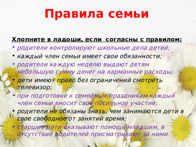 Правила семьи Хлопните в ладоши, если согласны с правилом: родители контролируют школьные дела детей; каждый член семьи имеет свои обязанности; родители каждую неделю выдают детям небольшую сумму денег на карманные расходы; дети имеют право без ограничений смотреть телевизор; при подготовке к семейным праздникам каждый член семьи вносит свое посильное участие; родители не обязаны знать, чем занимаются дети в свое свободное от занятий время; старшие дети оказывают помощь младшим, в отсутствие родителей присматривают за ними.  