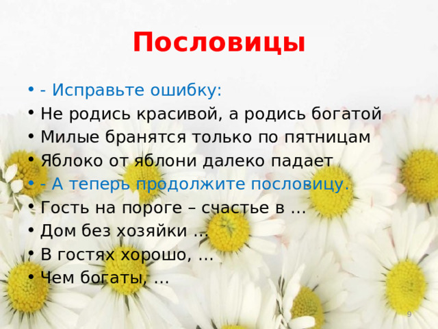Пословицы - Исправьте ошибку:  Не родись красивой, а родись богатой Милые бранятся только по пятницам Яблоко от яблони далеко падает - А теперь продолжите пословицу. Гость на пороге – счастье в … Дом без хозяйки … В гостях хорошо, … Чем богаты, …  