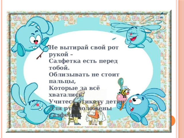 Не вытирай свой рот рукой – Салфетка есть перед тобой. Облизывать не стоит пальцы, Которые за всё хватались. Учитесь этикету детки: Для рук положены салфетки.   