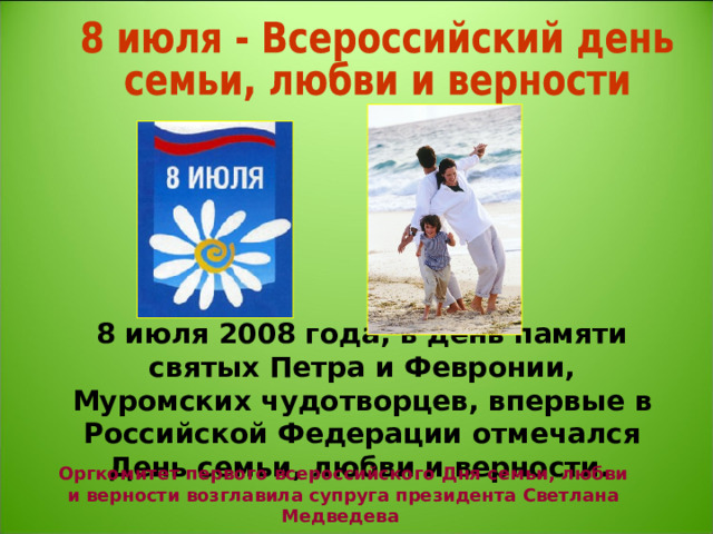 8 июля 2008 года, в день памяти святых Петра и Февронии, Муромских чудотворцев, впервые в Российской Федерации отмечался День семьи, любви и верности.  Оргкомитет первого всероссийского Дня семьи, любви и верности возглавила супруга президента Светлана Медведева 
