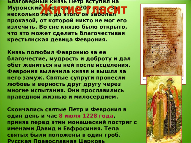 Благоверный князь Петр вступил на Муромский престол в 1203 году. За несколько лет до этого он заболел проказой, от которой никто не мог его излечить. Во сне князю было открыто, что это может сделать благочестивая крестьянская девица Феврония.   Князь полюбил Февронию за ее благочестие, мудрость и доброту и дал обет жениться на ней после исцеления. Феврония вылечила князя и вышла за него замуж. Святые супруги пронесли любовь и верность друг другу через многие испытания. Они прославились праведной жизнью и милосердием.   Скончались святые Петр и Феврония в один день и час 8 июля 1228 года , приняв перед этим монашеский постриг с именами Давид и Евфросиния. Тела святых были положены в один гроб.  Русская Православная Церковь причислила Петра и Февронию к лику святых.    