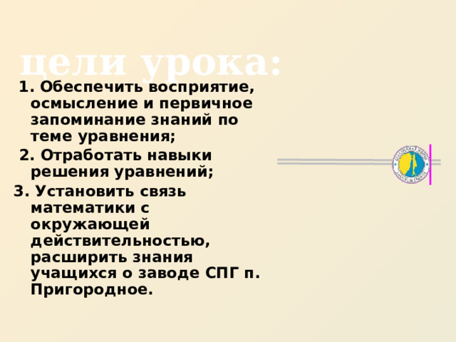 цели урока:  1. Обеспечить восприятие, осмысление и первичное запоминание знаний по теме уравнения;  2. Отработать навыки решения уравнений; 3. Установить связь математики с окружающей действительностью, расширить знания учащихся о заводе СПГ п. Пригородное. 