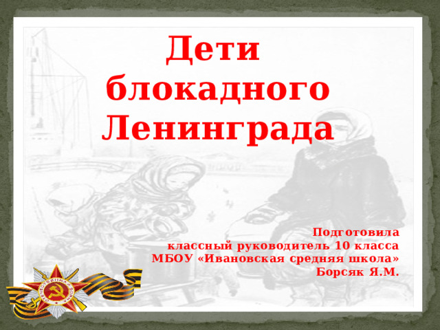 Дети  блокадного  Ленинграда   Подготовила классный руководитель 10 класса МБОУ «Ивановская средняя школа» Борсяк Я.М. 