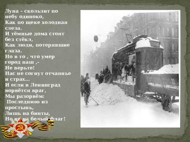 Луна – скользит по небу одиноко, Как по щеке холодная слеза. И тёмные дома стоят без стёкл, Как люди, потерявшие глаза. Но в то , что умер город наш ,- Не верьте! Нас не согнут отчаянье и страх… И если в Ленинград ворвётся враг, Мы разорвём:  Последнюю из простынь, Лишь на бинты, Но не на белый флаг! 