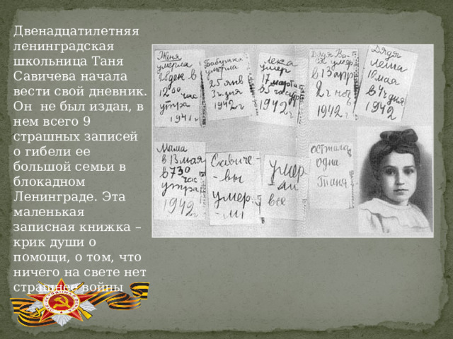Двенадцатилетняя ленинградская школьница Таня Савичева начала вести свой дневник. Он не был издан, в нем всего 9 страшных записей о гибели ее большой семьи в блокадном Ленинграде. Эта маленькая записная книжка – крик души о помощи, о том, что ничего на свете нет страшнее войны 