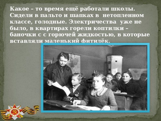 Какое – то время ещё работали школы. Сидели в пальто и шапках в нетопленном классе, голодные. Электричества уже не было, в квартирах горели коптилки – баночки с с горючей жидкостью, в которые вставляли маленький фитилёк. 