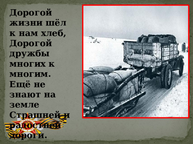 Дорогой жизни шёл к нам хлеб, Дорогой дружбы многих к многим. Ещё не знают на земле Страшней и радостней дороги. 