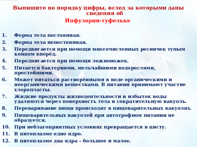 Выпишите по порядку цифры, вслед за которыми даны сведения об Инфузории-туфельке Форма тела постоянная. Форма тела непостоянная. Передвигается при помощи многочисленных ресничек тупым концом вперёд. Передвигается при помощи ложноножек. Питается бактериями, мельчайшими водорослями, простейшими. Может питаться растворёнными в воде органическими и неорганическими веществами. В питании принимают участие хлоропласты. Жидкие продукты жизнедеятельности и избыток воды удаляются через поверхность тела и сократительную вакуоль. Переваривание пищи происходит в пищеварительных вакуолях. Пищеварительных вакуолей при автотрофном питании не образуется. При неблагоприятных условиях превращается в цисту. В цитоплазме одно ядро. В цитоплазме два ядра – большое и малое. 