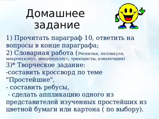 Домашнее задание 1) Прочитать параграф 10, ответить на вопросы в конце параграфа; 2) Словарная работа ( Реснички, пелликула, макронуклеус, микронуклеус, трихоцисты, коньюгация) 3)* Творческое задание: -составить кроссворд по теме 