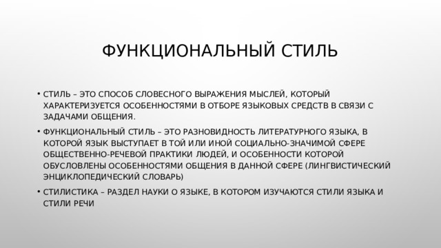 Функциональный стиль Стиль – это способ словесного выражения мыслей, который характеризуется особенностями в отборе языковых средств в связи с задачами общения. Функциональный стиль – это разновидность литературного языка, в которой язык выступает в той или иной социально-значимой сфере общественно-речевой практики людей, и особенности которой обусловлены особенностями общения в данной сфере (Лингвистический энциклопедический словарь) Стилистика – раздел науки о языке, в котором изучаются стили языка и стили речи 