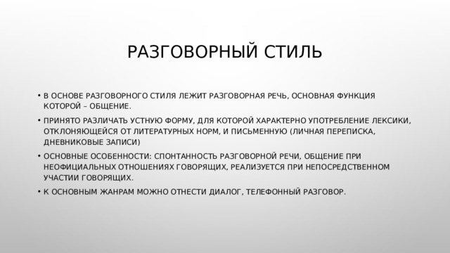 Разговорный стиль В основе разговорного стиля лежит разговорная речь, основная функция которой – общение. Принято различать устную форму, для которой характерно употребление лексики, отклоняющейся от литературных норм, и письменную (личная переписка, дневниковые записи) Основные особенности: спонтанность разговорной речи, общение при неофициальных отношениях говорящих, реализуется при непосредственном участии говорящих. К основным жанрам можно отнести диалог, телефонный разговор. 