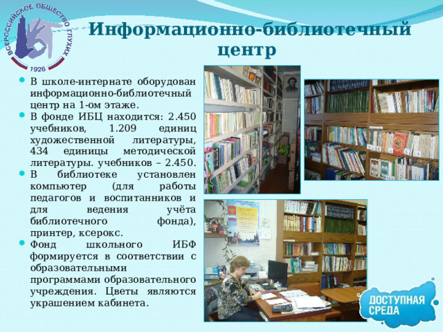 Информационно-библиотечный центр В школе-интернате оборудован информационно-библиотечный центр на 1-ом этаже. В фонде ИБЦ находится: 2.450 учебников, 1.209 единиц художественной литературы, 434 единицы методической литературы. учебников – 2.450. В библиотеке установлен компьютер (для работы педагогов и воспитанников и для ведения учёта библиотечного фонда), принтер, ксерокс. Фонд школьного ИБФ формируется в соответствии с образовательными программами образовательного учреждения. Цветы являются украшением кабинета. 