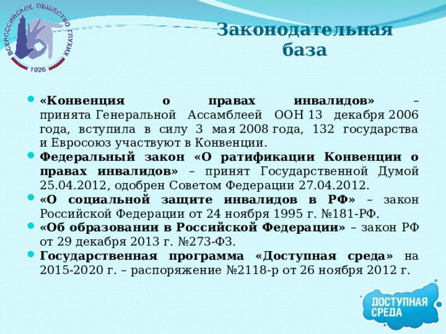 Законодательная база «Конвенция о правах инвалидов» – п ринята Генеральной Ассамблеей ООН 13 декабря 2006 года, вступила в силу 3 мая 2008 года, 132 государства и Евросоюз участвуют в Конвенции. Федеральный закон «О ратификации Конвенции о правах инвалидов» – принят Государственной Думой 25.04.2012, одобрен Советом Федерации 27.04.2012. «О социальной защите инвалидов в РФ» – закон Российской Федерации от 24 ноября 1995 г. №181-РФ. «Об образовании в Российской Федерации» – закон РФ от 29 декабря 2013 г. №273-ФЗ. Государственная программа «Доступная среда» на 2015-2020 г. – распоряжение №2118-р от 26 ноября 2012 г.  