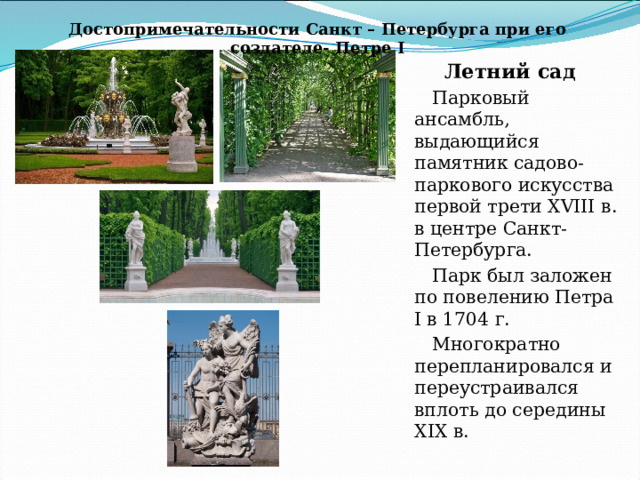 Достопримечательности Санкт – Петербурга при его создателе- Петре I Летний сад Парковый ансамбль, выдающийся памятник садово-паркового искусства первой трети XVIII в. в центре Санкт-Петербурга. Парк был заложен по повелению Петра I в 1704 г. Многократно перепланировался и переустраивался вплоть до середины XIX в. 