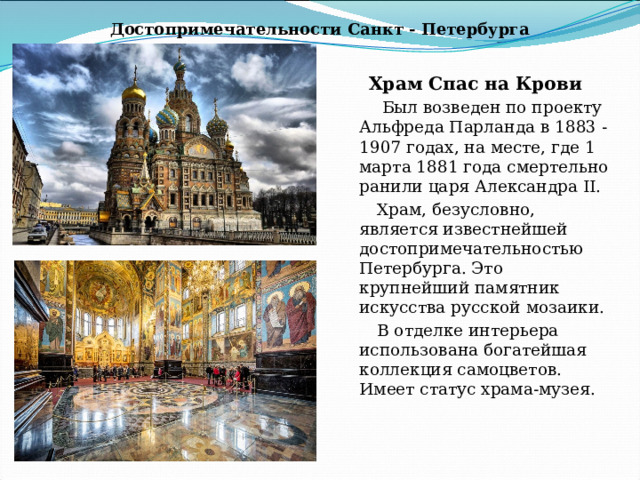 Достопримечательности Санкт - Петербурга Храм Спас на Крови  Был возведен по проекту Альфреда Парланда в 1883 - 1907 годах, на месте, где 1 марта 1881 года смертельно ранили царя Александра II. Храм, безусловно, является известнейшей достопримечательностью Петербурга. Это крупнейший памятник искусства русской мозаики. В отделке интерьера использована богатейшая коллекция самоцветов. Имеет статус храма-музея. 