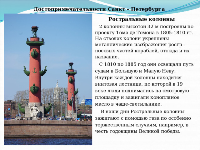 Достопримечательности Санкт - Петербурга Ростральные колонны 2 колонны высотой 32 м построены по проекту Тома де Томона в 1805-1810 гг. На стволах колонн укреплены металлические изображения ростр - носовых частей кораблей, отсюда и их название.  С 1810 по 1885 год они освещали путь судам в Большую и Малую Неву. Внутри каждой колонны находится винтовая лестница, по которой в 19 веке люди поднимались на смотровую площадку и зажигали конопляное масло в чаше-светильнике.  В наши дни Ростральные колонны зажигают с помощью газа по особенно торжественным случаям, например, в честь годовщины Великой победы.    