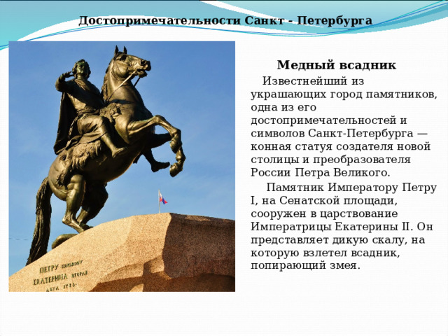 Достопримечательности Санкт - Петербурга Медный всадник Известнейший из украшающих город памятников, одна из его достопримечательностей и символов Санкт-Петербурга — конная статуя создателя новой столицы и преобразователя России Петра Великого.  Памятник Императору Петру I, на Сенатской площади, сооружен в царствование Императрицы Екатерины II. Он представляет дикую скалу, на которую взлетел всадник, попирающий змея.  