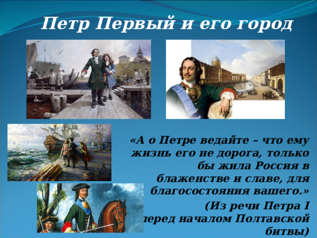 Петр Первый и его город «А о Петре ведайте – что ему жизнь его не дорога, только бы жила Россия в блаженстве и славе, для благосостояния вашего.»  (Из речи Петра I перед началом Полтавской битвы) 