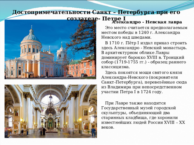 Достопримечательности Санкт – Петербурга при его создателе- Петре I Александро - Невская лавра Это место считается предполагаемым местом победы в 1240 г. Александра Невского над шведами. В 1710 г. Пётр I издал приказ строить здесь Александро - Невский монастырь.  В архитектурном облике Лавры доминирует барокко XVIII в. Троицкий собор (1719-1755 гг.) - образец раннего классицизма. Здесь покоятся мощи святого князя Александра-Невского (покровителя Санкт-Петербурга), перевезённые сюда из Владимира при непосредственном участии Петра I в 1724 году. При Лавре также находится Государственный музей городской скульптуры, объединяющий два старинных кладбища, где хоронили известнейших людей России XVIII – XX веков. 