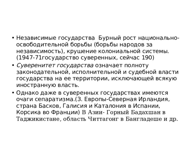 Независимые государства Бурный рост национально- освободительной борьбы (борьбы народов за независимость), крушение колониальной системы.(1947-71государство суверенных, сейчас 190) Суверенитет государства означает полноту законодательной, исполнительной и судебной власти государства на ее территории, исключающей всякую иностранную власть. Однако даже в суверенных государствах имеются очаги сепаратизма.(З. Европы-Северная Ирландия, страна Басков, Галисия и Каталония в Испании, Корсика во Франции) В Азии- Горный Бадахшан в Таджикистане, область Читтагонг в Бангладеше и др. 