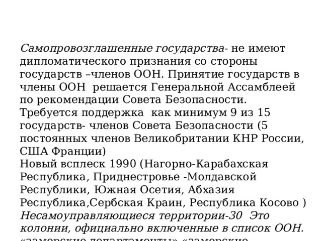 Самопровозглашенные государства - не имеют дипломатического признания со стороны государств –членов ООН. Принятие государств в члены ООН решается Генеральной Ассамблеей по рекомендации Совета Безопасности. Требуется поддержка как минимум 9 из 15 государств- членов Совета Безопасности (5 постоянных членов Великобритании КНР России, США Франции) Новый всплеск 1990 (Нагорно-Карабахская Республика, Приднестровье -Молдавской Республики, Южная Осетия, Абхазия Республика,Сербская Краин, Республика Косово ) Несамоуправляющиеся территории-30 Это колонии, официально включенные в список ООН. «заморские департаменты» «заморские территории» (Гибралтар, Виргинские острова и др) 