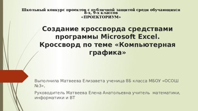 Школьный конкурс проектов с публичной защитой среди обучающихся 8-х, 9-х  классов «ПРОЕКТОРИУМ» Создание кроссворда средствами программы Microsoft Excel. Кроссворд по теме «Компьютерная графика» Выполнила Матвеева Елизавета ученица 8Б класса МБОУ «ОСОШ №3», Руководитель Матвеева Елена Анатольевна учитель математики, информатики и ВТ 