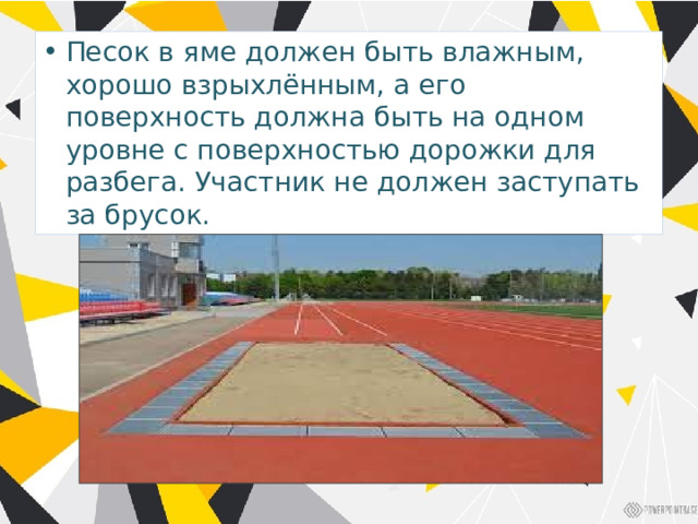 Песок в яме должен быть влажным, хорошо взрыхлённым, а его поверхность должна быть на одном уровне с поверхностью дорожки для разбега. Участник не должен заступать за брусок. 