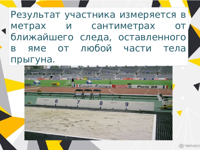 Результат участника измеряется в метрах и сантиметрах от ближайшего следа, оставленного в яме от любой части тела прыгуна. 