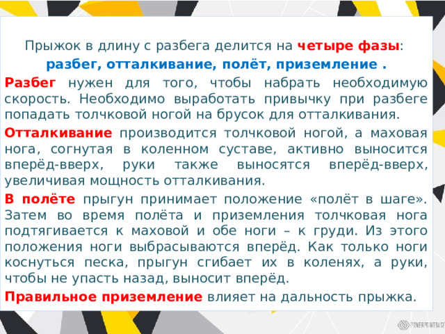 Прыжок в длину с разбега делится на четыре фазы : разбег, отталкивание, полёт, приземление . Разбег нужен для того, чтобы набрать необходимую скорость. Необходимо выработать привычку при разбеге попадать толчковой ногой на брусок для отталкивания. Отталкивание производится толчковой ногой, а маховая нога, согнутая в коленном суставе, активно выносится вперёд-вверх, руки также выносятся вперёд-вверх, увеличивая мощность отталкивания. В полёте прыгун принимает положение «полёт в шаге». Затем во время полёта и приземления толчковая нога подтягивается к маховой и обе ноги – к груди. Из этого положения ноги выбрасываются вперёд. Как только ноги коснуться песка, прыгун сгибает их в коленях, а руки, чтобы не упасть назад, выносит вперёд. Правильное приземление влияет на дальность прыжка. 